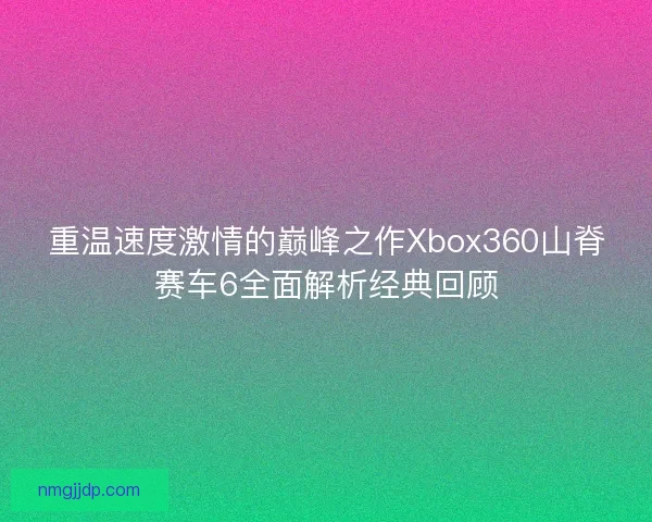 重温速度激情的巅峰之作Xbox360山脊赛车6全面解析经典回顾
