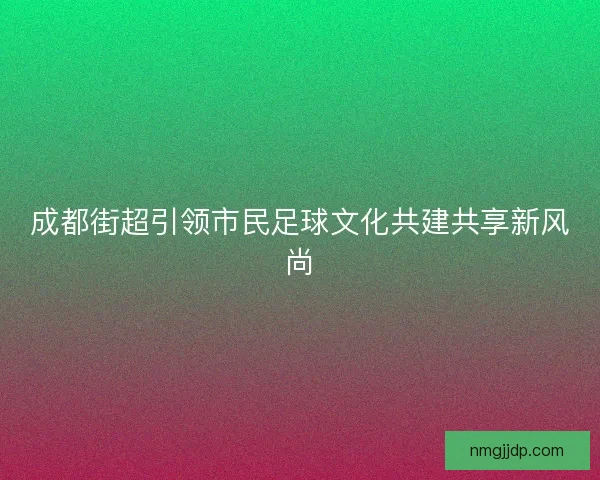成都街超引领市民足球文化共建共享新风尚