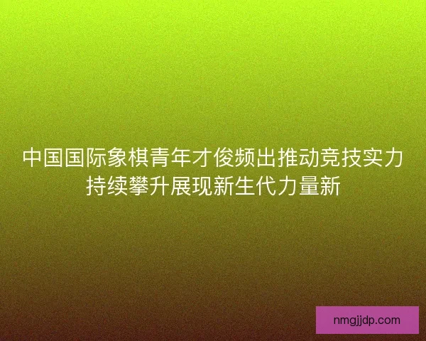 中国国际象棋青年才俊频出推动竞技实力持续攀升展现新生代力量新