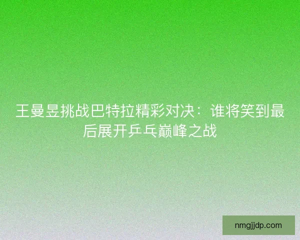 王曼昱挑战巴特拉精彩对决：谁将笑到最后展开乒乓巅峰之战
